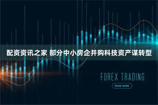 配资资讯之家 部分中小房企并购科技资产谋转型