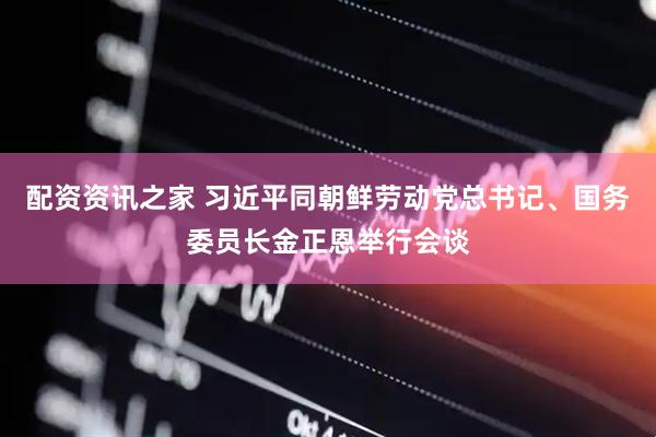 配资资讯之家 习近平同朝鲜劳动党总书记、国务委员长金正恩举行会谈