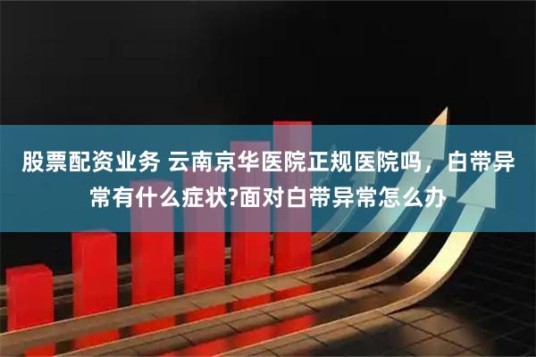 股票配资业务 云南京华医院正规医院吗，白带异常有什么症状?面对白带异常怎么办