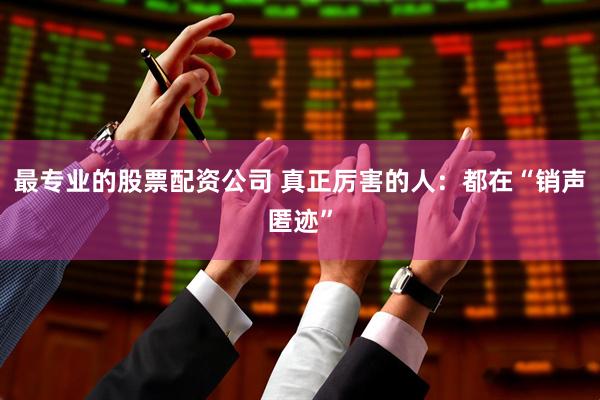 最专业的股票配资公司 真正厉害的人：都在“销声匿迹”
