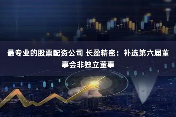 最专业的股票配资公司 长盈精密：补选第六届董事会非独立董事
