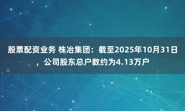 股票配资业务 株冶集团：截至2025年10月31日，公司股东总户数约为4.13万户