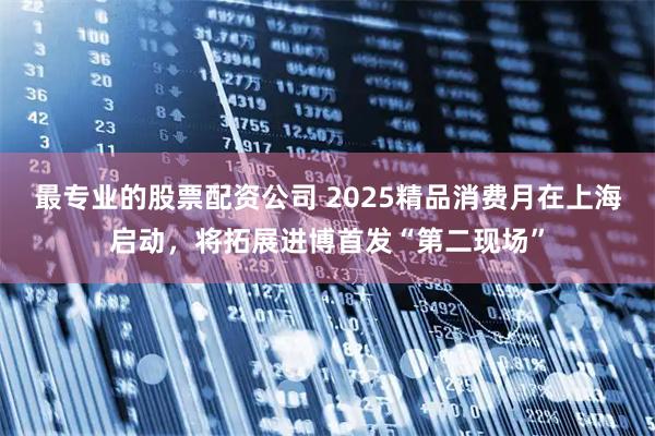 最专业的股票配资公司 2025精品消费月在上海启动，将拓展进博首发“第二现场”