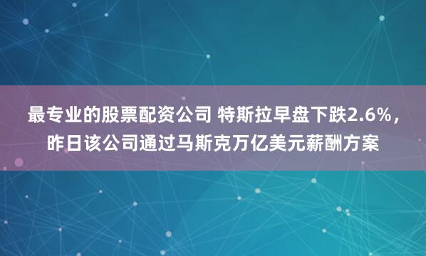 最专业的股票配资公司 特斯拉早盘下跌2.6%，昨日该公司通过马斯克万亿美元薪酬方案