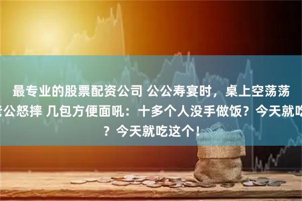 最专业的股票配资公司 公公寿宴时，桌上空荡荡的，老公怒摔 几包方便面吼：十多个人没手做饭？今天就吃这个！