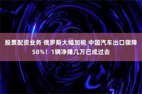 股票配资业务 俄罗斯大幅加税 中国汽车出口骤降58%！1辆净赚几万已成过去