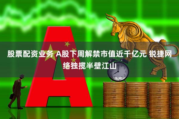 股票配资业务 A股下周解禁市值近千亿元 锐捷网络独揽半壁江山