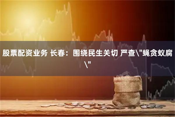 股票配资业务 长春：围绕民生关切 严查＂蝇贪蚁腐＂