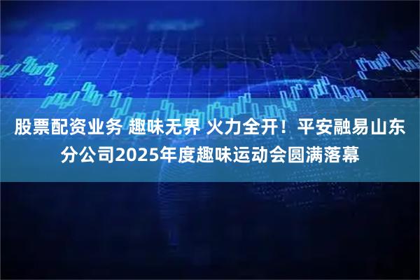 股票配资业务 趣味无界 火力全开！平安融易山东分公司2025年度趣味运动会圆满落幕