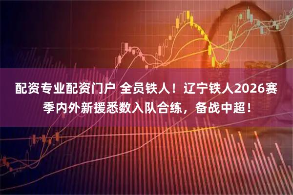 配资专业配资门户 全员铁人！辽宁铁人2026赛季内外新援悉数入队合练，备战中超！