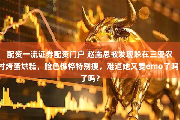 配资一流证券配资门户 赵露思被发现躲在三亚农村烤蛋烘糕，脸色憔悴特别瘦，难道她又要emo了吗？