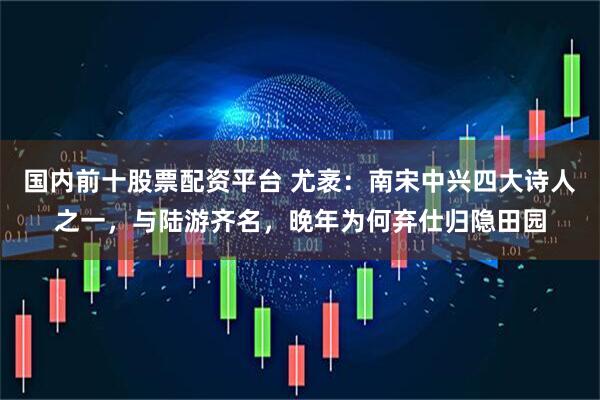 国内前十股票配资平台 尤袤：南宋中兴四大诗人之一，与陆游齐名，晚年为何弃仕归隐田园