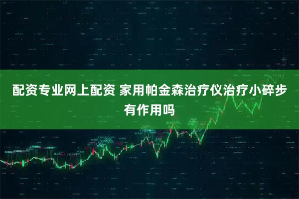 配资专业网上配资 家用帕金森治疗仪治疗小碎步有作用吗