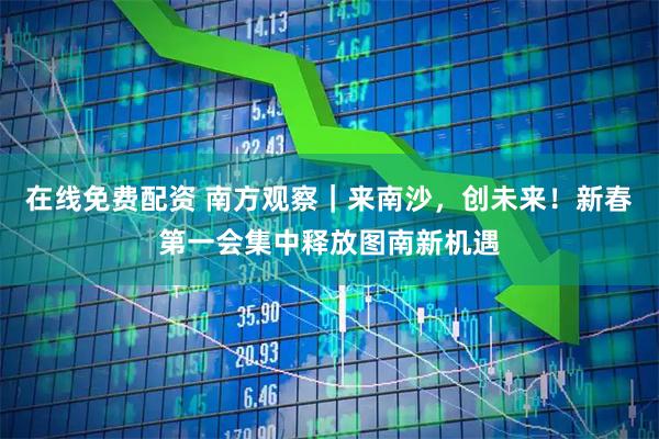 在线免费配资 南方观察｜来南沙，创未来！新春第一会集中释放图南新机遇