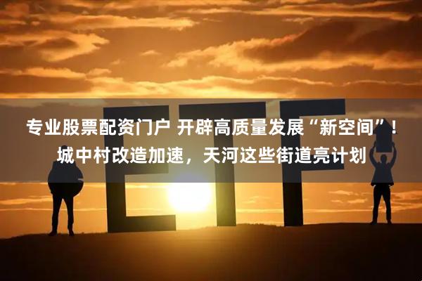 专业股票配资门户 开辟高质量发展“新空间”！城中村改造加速，天河这些街道亮计划