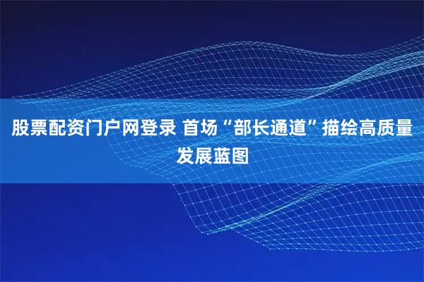 股票配资门户网登录 首场“部长通道”描绘高质量发展蓝图