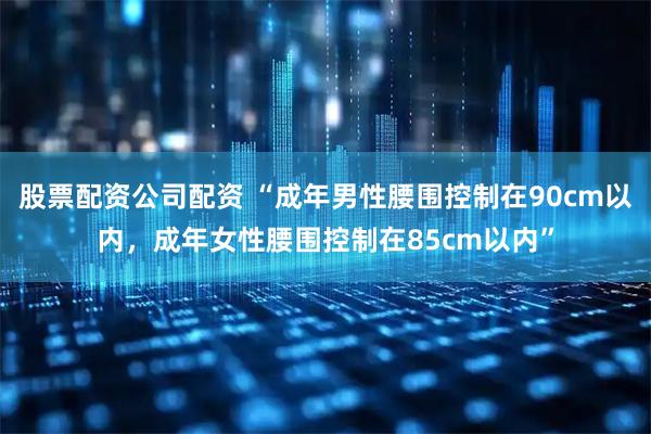 股票配资公司配资 “成年男性腰围控制在90cm以内，成年女性腰围控制在85cm以内”
