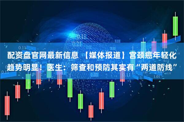 配资盘官网最新信息 【媒体报道】宫颈癌年轻化趋势明显！医生：筛查和预防其实有“两道防线”