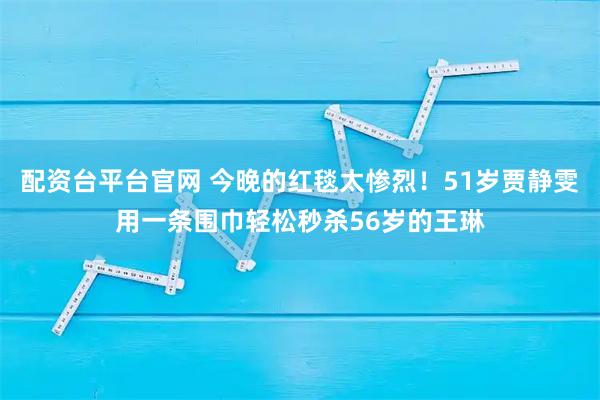 配资台平台官网 今晚的红毯太惨烈！51岁贾静雯用一条围巾轻松秒杀56岁的王琳