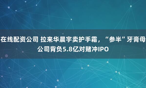 在线配资公司 拉来华晨宇卖护手霜，“参半”牙膏母公司背负5.8亿对赌冲IPO