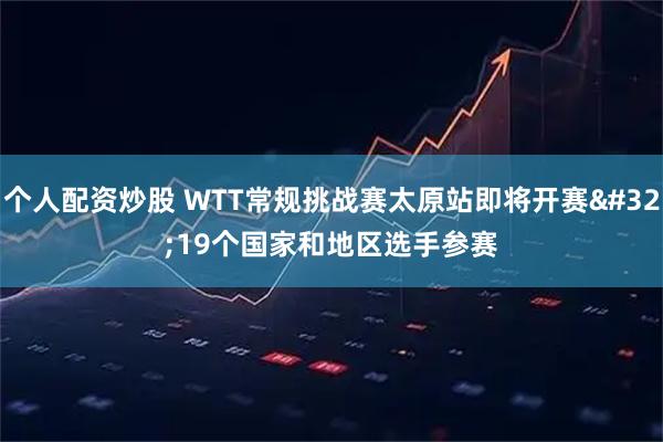 个人配资炒股 WTT常规挑战赛太原站即将开赛 19个国家和地区选手参赛