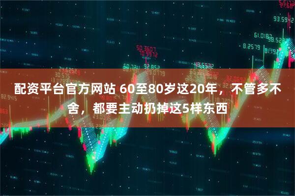 配资平台官方网站 60至80岁这20年，不管多不舍，都要主动扔掉这5样东西