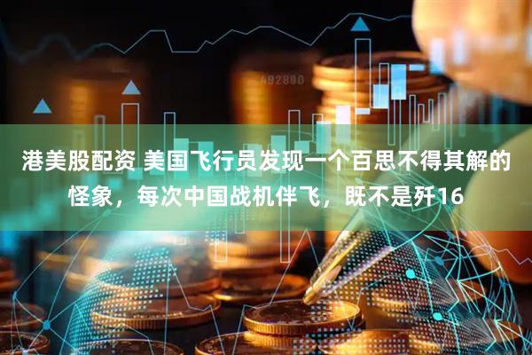港美股配资 美国飞行员发现一个百思不得其解的怪象，每次中国战机伴飞，既不是歼16