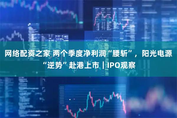 网络配资之家 两个季度净利润“腰斩”，阳光电源“逆势”赴港上市｜IPO观察