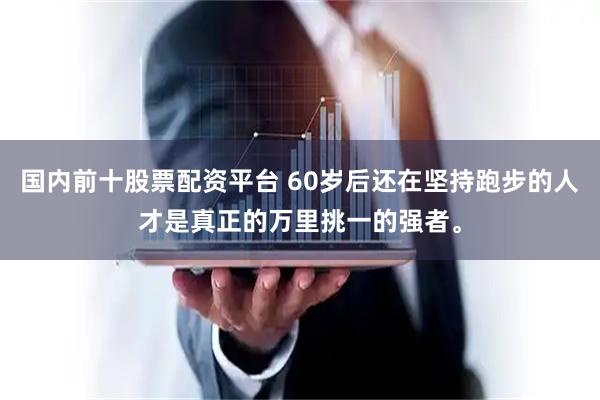 国内前十股票配资平台 60岁后还在坚持跑步的人才是真正的万里挑一的强者。