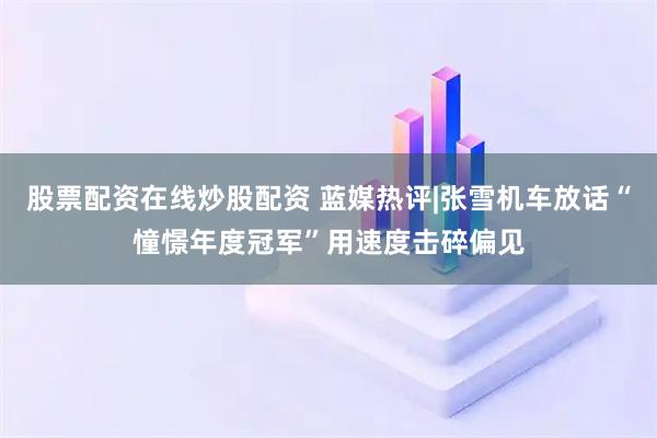 股票配资在线炒股配资 蓝媒热评|张雪机车放话“憧憬年度冠军”用速度击碎偏见