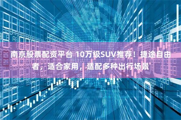 南京股票配资平台 10万级SUV推荐！捷途自由者，适合家用，适配多种出行场景