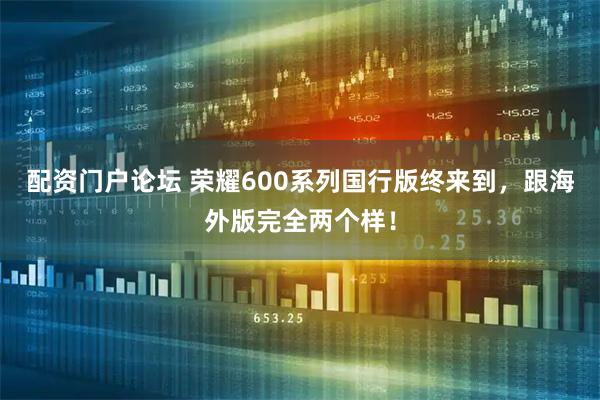 配资门户论坛 荣耀600系列国行版终来到，跟海外版完全两个样！