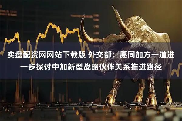 实盘配资网网站下载版 外交部：愿同加方一道进一步探讨中加新型战略伙伴关系推进路径