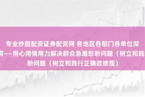 专业炒股配资证券配资网 各地区各部门各单位深入开展学习教育——用心用情用力解决群众急难愁盼问题（树立和践行正确政绩观）
