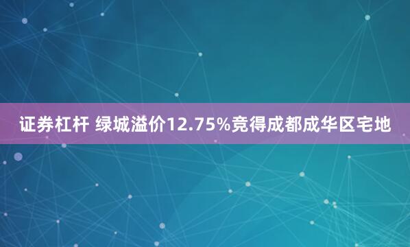 证券杠杆 绿城溢价12.75%竞得成都成华区宅地