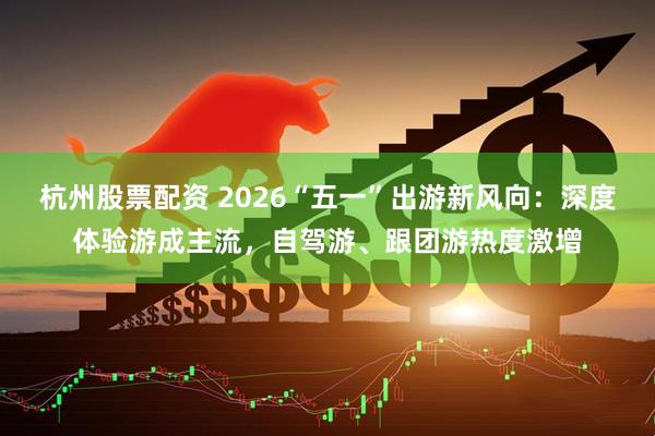 杭州股票配资 2026“五一”出游新风向：深度体验游成主流，自驾游、跟团游热度激增