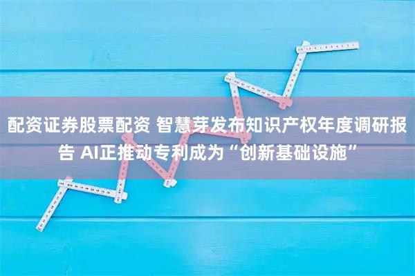 配资证券股票配资 智慧芽发布知识产权年度调研报告 AI正推动专利成为“创新基础设施”